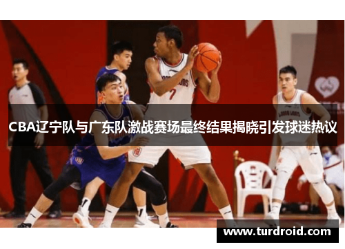 CBA辽宁队与广东队激战赛场最终结果揭晓引发球迷热议
